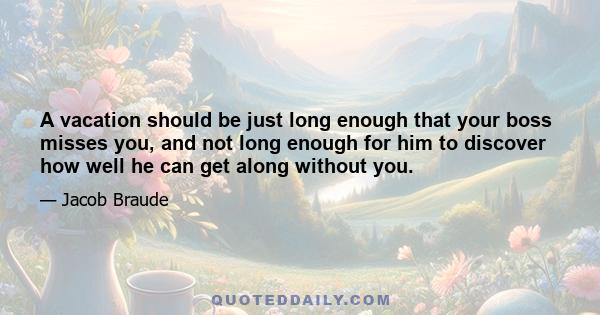 A vacation should be just long enough that your boss misses you, and not long enough for him to discover how well he can get along without you.