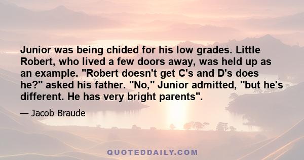 Junior was being chided for his low grades. Little Robert, who lived a few doors away, was held up as an example. Robert doesn't get C's and D's does he? asked his father. No, Junior admitted, but he's different. He has 