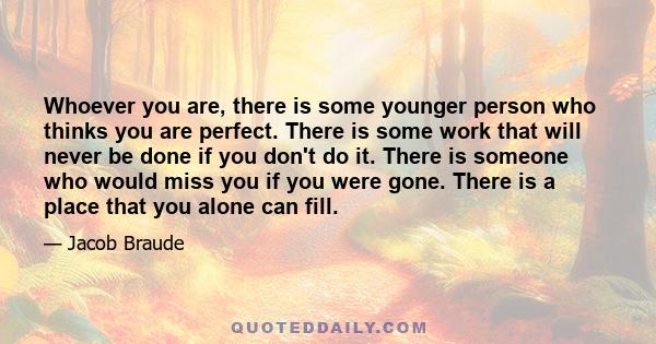 Whoever you are, there is some younger person who thinks you are perfect. There is some work that will never be done if you don't do it. There is someone who would miss you if you were gone. There is a place that you