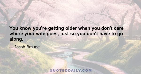 You know you're getting older when you don't care where your wife goes, just so you don't have to go along.