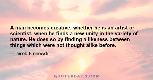 A man becomes creative, whether he is an artist or scientist, when he finds a new unity in the variety of nature. He does so by finding a likeness between things which were not thought alike before.