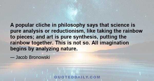 A popular cliche in philosophy says that science is pure analysis or reductionism, like taking the rainbow to pieces; and art is pure synthesis, putting the rainbow together. This is not so. All imagination begins by