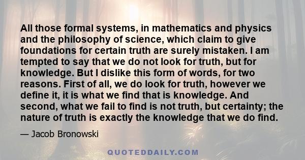 All those formal systems, in mathematics and physics and the philosophy of science, which claim to give foundations for certain truth are surely mistaken. I am tempted to say that we do not look for truth, but for