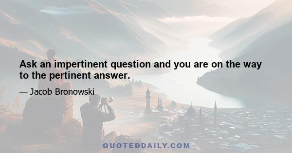 Ask an impertinent question and you are on the way to the pertinent answer.