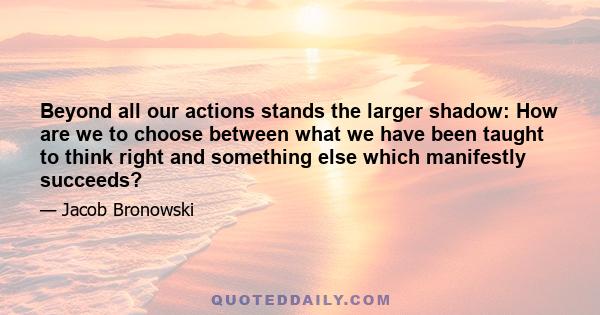 Beyond all our actions stands the larger shadow: How are we to choose between what we have been taught to think right and something else which manifestly succeeds?