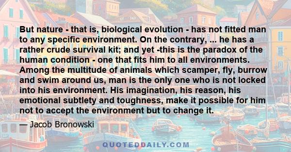 But nature - that is, biological evolution - has not fitted man to any specific environment. On the contrary, ... he has a rather crude survival kit; and yet -this is the paradox of the human condition - one that fits