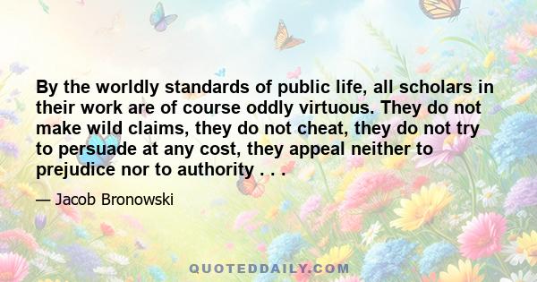 By the worldly standards of public life, all scholars in their work are of course oddly virtuous. They do not make wild claims, they do not cheat, they do not try to persuade at any cost, they appeal neither to