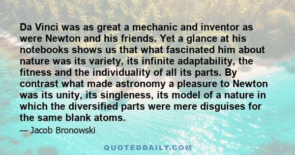 Da Vinci was as great a mechanic and inventor as were Newton and his friends. Yet a glance at his notebooks shows us that what fascinated him about nature was its variety, its infinite adaptability, the fitness and the