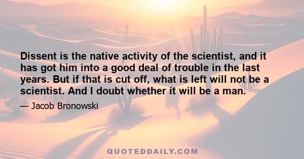 Dissent is the native activity of the scientist, and it has got him into a good deal of trouble in the last years. But if that is cut off, what is left will not be a scientist. And I doubt whether it will be a man.