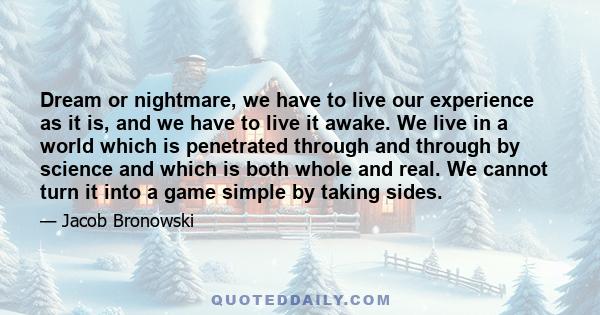 Dream or nightmare, we have to live our experience as it is, and we have to live it awake. We live in a world which is penetrated through and through by science and which is both whole and real. We cannot turn it into a 