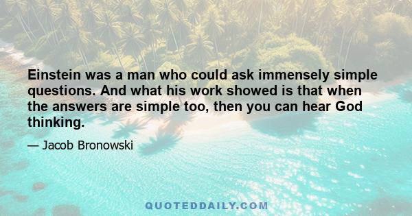 Einstein was a man who could ask immensely simple questions. And what his work showed is that when the answers are simple too, then you can hear God thinking.