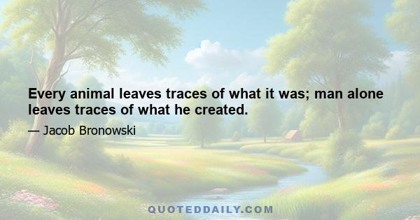 Every animal leaves traces of what it was; man alone leaves traces of what he created.