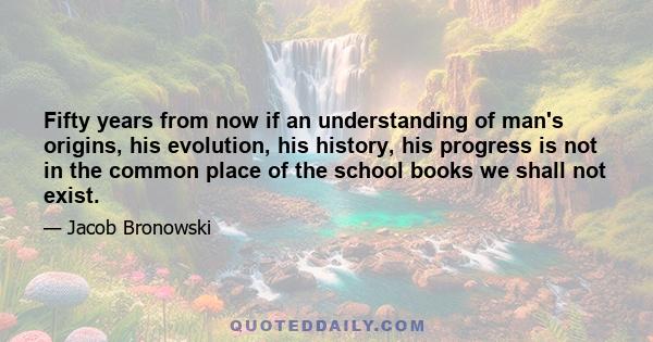 Fifty years from now if an understanding of man's origins, his evolution, his history, his progress is not in the common place of the school books we shall not exist.