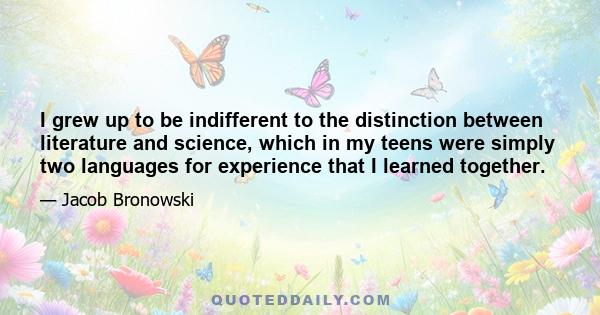 I grew up to be indifferent to the distinction between literature and science, which in my teens were simply two languages for experience that I learned together.