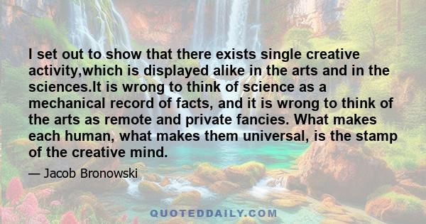 I set out to show that there exists single creative activity,which is displayed alike in the arts and in the sciences.It is wrong to think of science as a mechanical record of facts, and it is wrong to think of the arts 