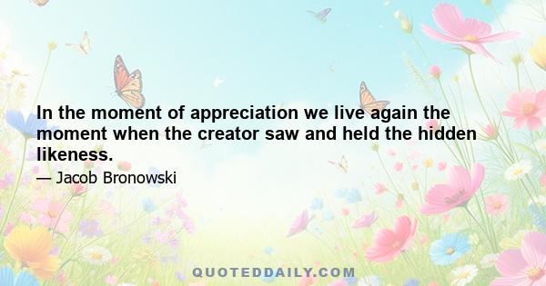 In the moment of appreciation we live again the moment when the creator saw and held the hidden likeness.