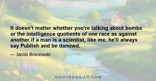 It doesn't matter whether you're talking about bombs or the intelligence quotients of one race as against another if a man is a scientist, like me, he'll always say Publish and be damned.