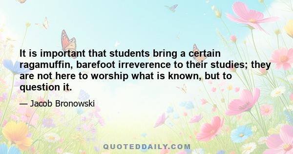 It is important that students bring a certain ragamuffin, barefoot irreverence to their studies; they are not here to worship what is known, but to question it.