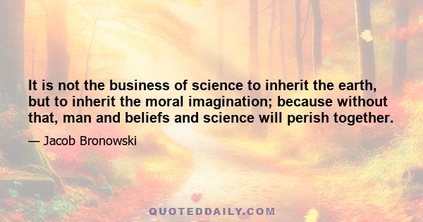 It is not the business of science to inherit the earth, but to inherit the moral imagination; because without that, man and beliefs and science will perish together.