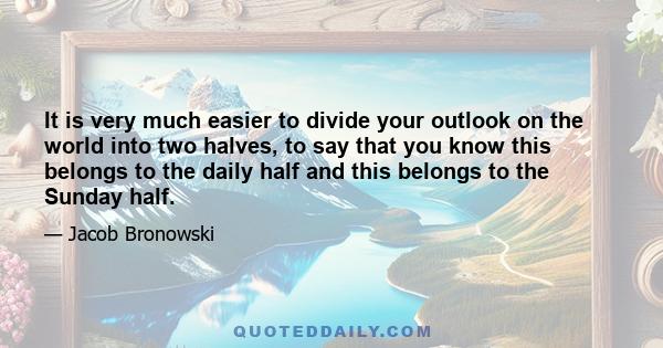 It is very much easier to divide your outlook on the world into two halves, to say that you know this belongs to the daily half and this belongs to the Sunday half.