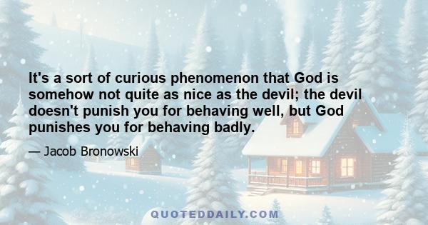 It's a sort of curious phenomenon that God is somehow not quite as nice as the devil; the devil doesn't punish you for behaving well, but God punishes you for behaving badly.