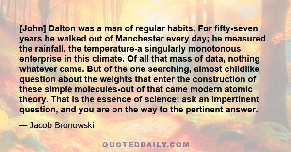 [John] Dalton was a man of regular habits. For fifty-seven years he walked out of Manchester every day; he measured the rainfall, the temperature-a singularly monotonous enterprise in this climate. Of all that mass of