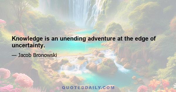 Knowledge is an unending adventure at the edge of uncertainty.