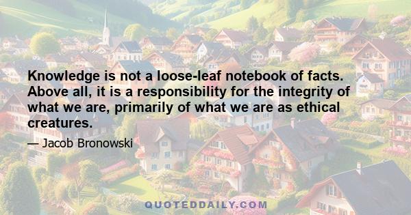 Knowledge is not a loose-leaf notebook of facts. Above all, it is a responsibility for the integrity of what we are, primarily of what we are as ethical creatures.