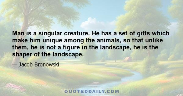 Man is a singular creature. He has a set of gifts which make him unique among the animals, so that unlike them, he is not a figure in the landscape, he is the shaper of the landscape.