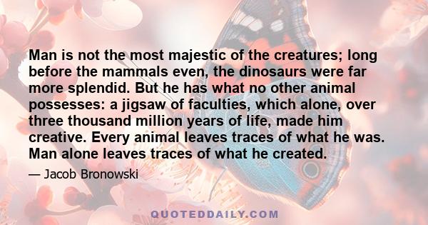 Man is not the most majestic of the creatures; long before the mammals even, the dinosaurs were far more splendid. But he has what no other animal possesses: a jigsaw of faculties, which alone, over three thousand