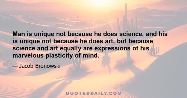 Man is unique not because he does science, and his is unique not because he does art, but because science and art equally are expressions of his marvelous plasticity of mind.