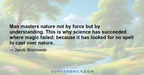 Man masters nature not by force but by understanding. This is why science has succeeded where magic failed: because it has looked for no spell to cast over nature.