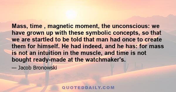 Mass, time , magnetic moment, the unconscious: we have grown up with these symbolic concepts, so that we are startled to be told that man had once to create them for himself. He had indeed, and he has: for mass is not