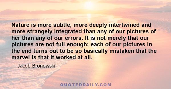 Nature is more subtle, more deeply intertwined and more strangely integrated than any of our pictures of her than any of our errors. It is not merely that our pictures are not full enough; each of our pictures in the