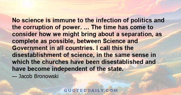 No science is immune to the infection of politics and the corruption of power. ... The time has come to consider how we might bring about a separation, as complete as possible, between Science and Government in all