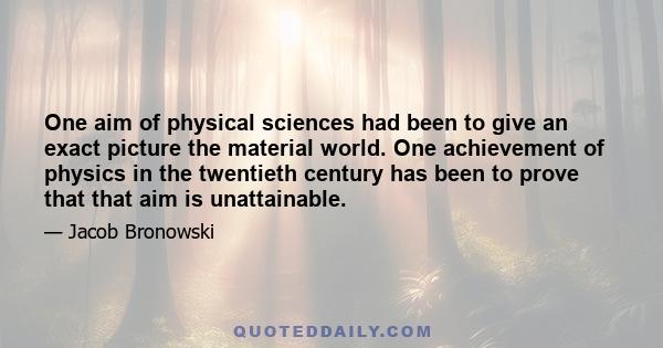 One aim of physical sciences had been to give an exact picture the material world. One achievement of physics in the twentieth century has been to prove that that aim is unattainable.