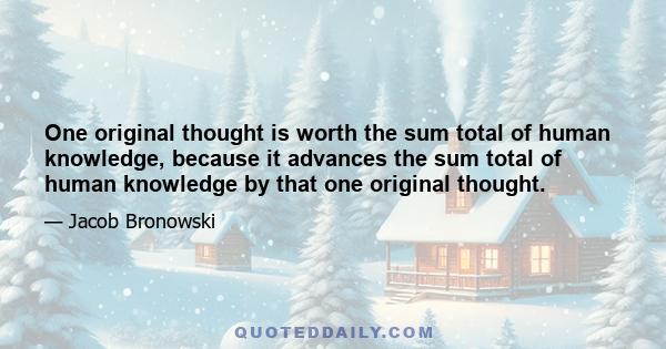 One original thought is worth the sum total of human knowledge, because it advances the sum total of human knowledge by that one original thought.