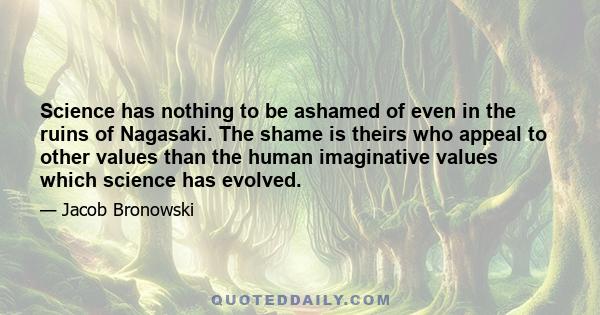 Science has nothing to be ashamed of even in the ruins of Nagasaki. The shame is theirs who appeal to other values than the human imaginative values which science has evolved.