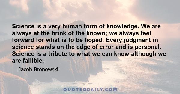 Science is a very human form of knowledge. We are always at the brink of the known; we always feel forward for what is to be hoped. Every judgment in science stands on the edge of error and is personal. Science is a