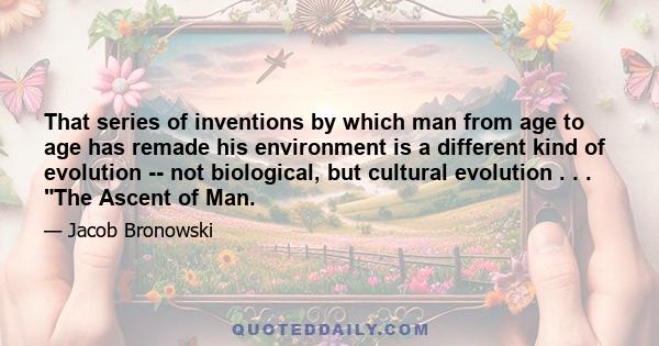 That series of inventions by which man from age to age has remade his environment is a different kind of evolution -- not biological, but cultural evolution . . . The Ascent of Man.