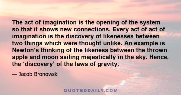 The act of imagination is the opening of the system so that it shows new connections. Every act of act of imagination is the discovery of likenesses between two things which were thought unlike. An example is Newton’s