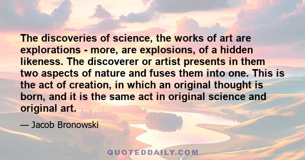 The discoveries of science, the works of art are explorations - more, are explosions, of a hidden likeness. The discoverer or artist presents in them two aspects of nature and fuses them into one. This is the act of