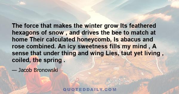 The force that makes the winter grow Its feathered hexagons of snow , and drives the bee to match at home Their calculated honeycomb, Is abacus and rose combined. An icy sweetness fills my mind , A sense that under