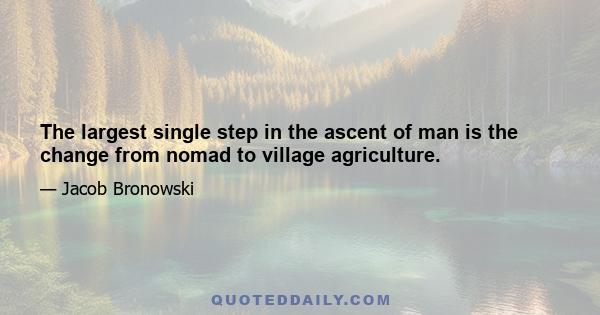 The largest single step in the ascent of man is the change from nomad to village agriculture.