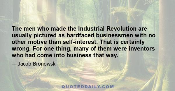 The men who made the Industrial Revolution are usually pictured as hardfaced businessmen with no other motive than self-interest. That is certainly wrong. For one thing, many of them were inventors who had come into