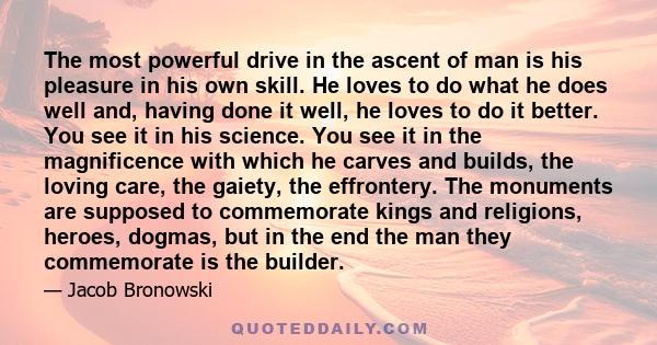 The most powerful drive in the ascent of man is his pleasure in his own skill. He loves to do what he does well. And having done it well, he loves to do it better.