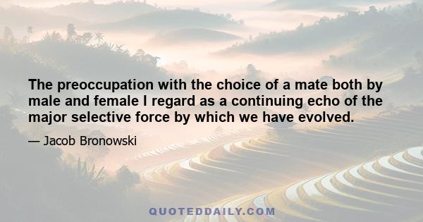 The preoccupation with the choice of a mate both by male and female I regard as a continuing echo of the major selective force by which we have evolved.