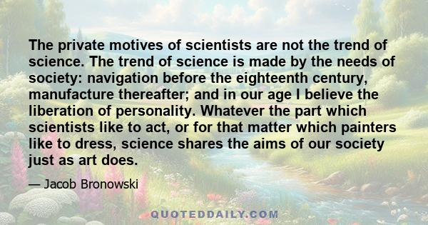 The private motives of scientists are not the trend of science. The trend of science is made by the needs of society: navigation before the eighteenth century, manufacture thereafter; and in our age I believe the