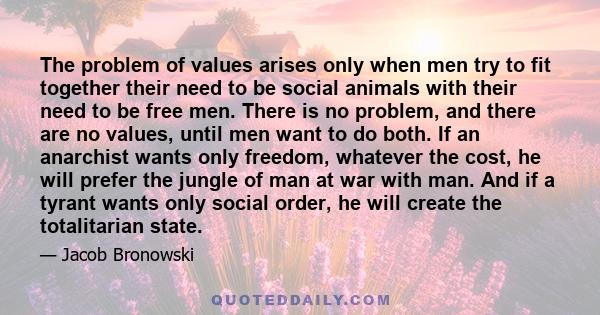 The problem of values arises only when men try to fit together their need to be social animals with their need to be free men. There is no problem, and there are no values, until men want to do both. If an anarchist