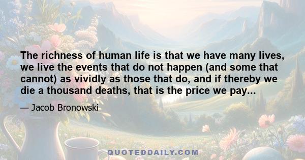 The richness of human life is that we have many lives, we live the events that do not happen (and some that cannot) as vividly as those that do, and if thereby we die a thousand deaths, that is the price we pay...